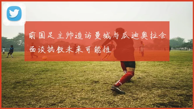 前国足主帅造访曼城与瓜迪奥拉会面谈执教未来可能性