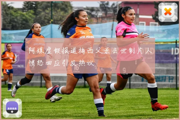 阿媒虚假报道梅西父亲去世制片人愤怒回应引发热议