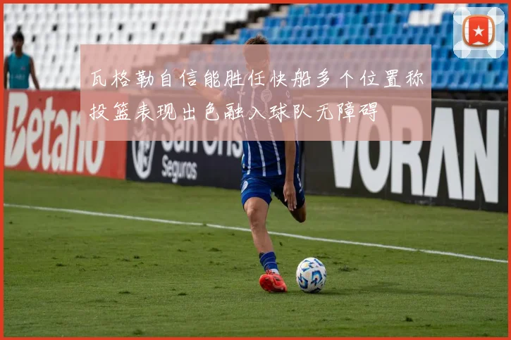 瓦格勒自信能胜任快船多个位置称投篮表现出色融入球队无障碍