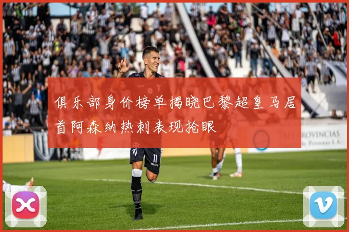 俱乐部身价榜单揭晓巴黎超皇马居首阿森纳热刺表现抢眼