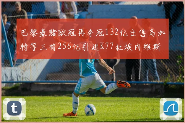 巴黎豪赌欧冠再夺冠132亿出售乌加特等三将256亿引进K77杜埃内维斯等五名新援