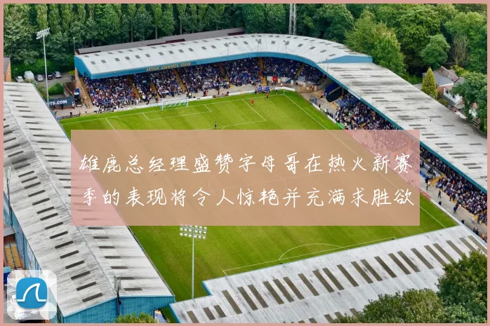 雄鹿总经理盛赞字母哥在热火新赛季的表现将令人惊艳并充满求胜欲