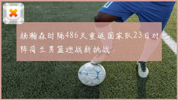 杨瀚森时隔486天重返国家队23日对阵荷兰男篮迎战新挑战