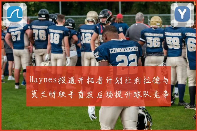 Haynes报道开拓者计划让利拉德与莫兰特联手首发后场提升球队竞争力