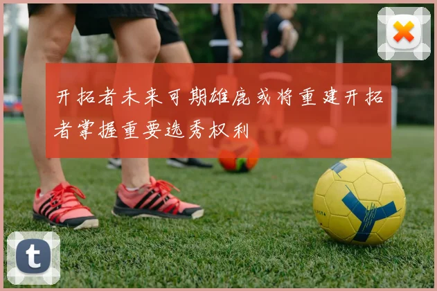 开拓者未来可期雄鹿或将重建开拓者掌握重要选秀权利