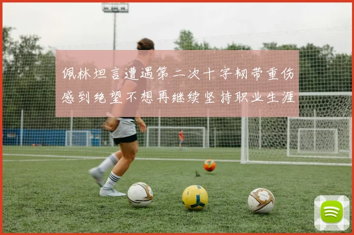 佩林坦言遭遇第二次十字韧带重伤感到绝望不想再继续坚持职业生涯