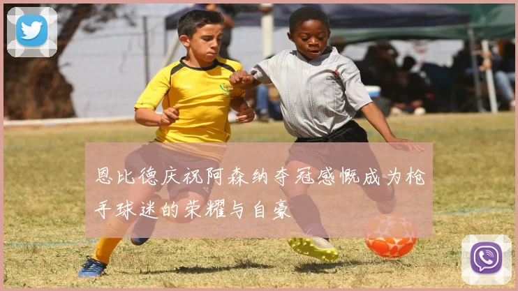 恩比德庆祝阿森纳夺冠感慨成为枪手球迷的荣耀与自豪