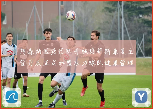 阿森纳医疗团队升级贝蒂斯康复主管月底正式加盟助力球队健康管理