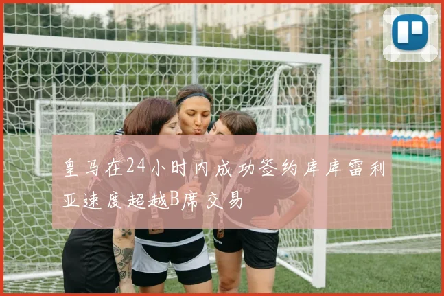 皇马在24小时内成功签约库库雷利亚速度超越B席交易