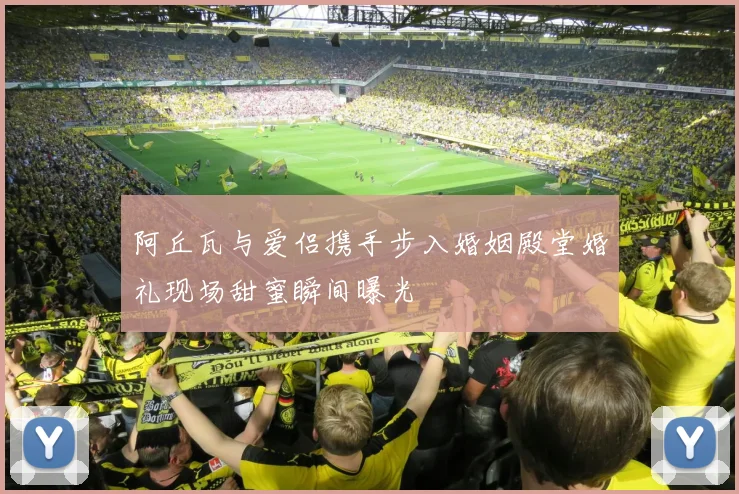 阿丘瓦与爱侣携手步入婚姻殿堂婚礼现场甜蜜瞬间曝光