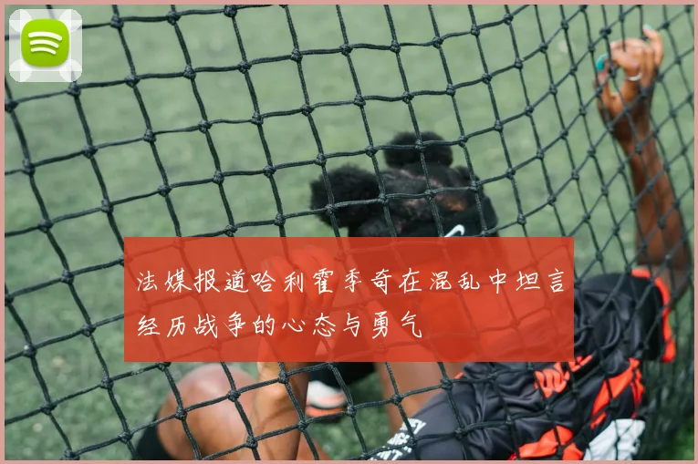 法媒报道哈利霍季奇在混乱中坦言经历战争的心态与勇气