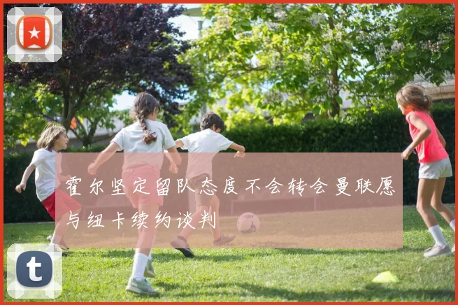 霍尔坚定留队态度不会转会曼联愿与纽卡续约谈判