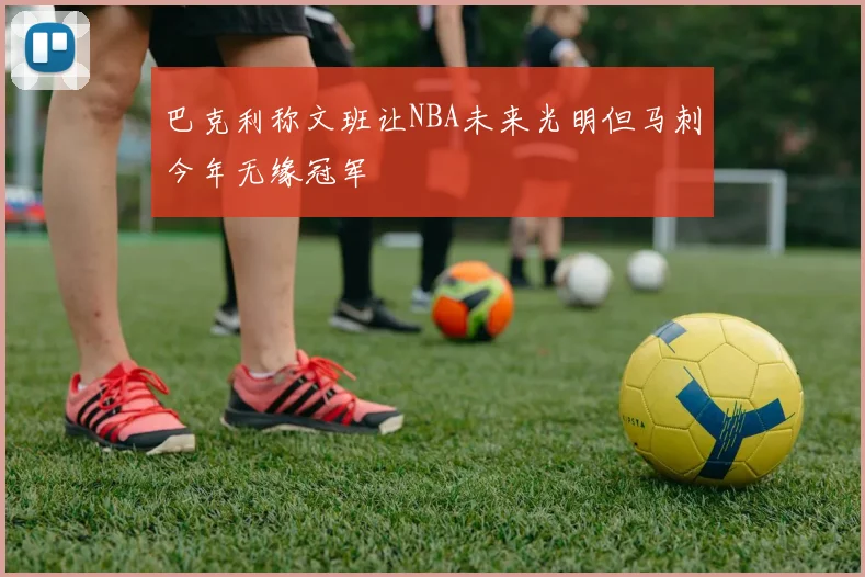 巴克利称文班让NBA未来光明但马刺今年无缘冠军