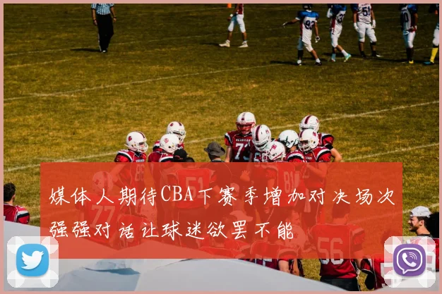 媒体人期待CBA下赛季增加对决场次强强对话让球迷欲罢不能